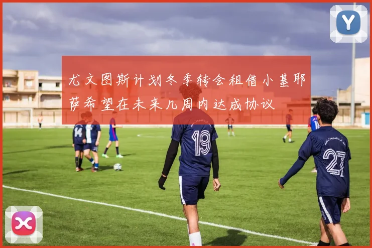 尤文图斯计划冬季转会租借小基耶萨希望在未来几周内达成协议