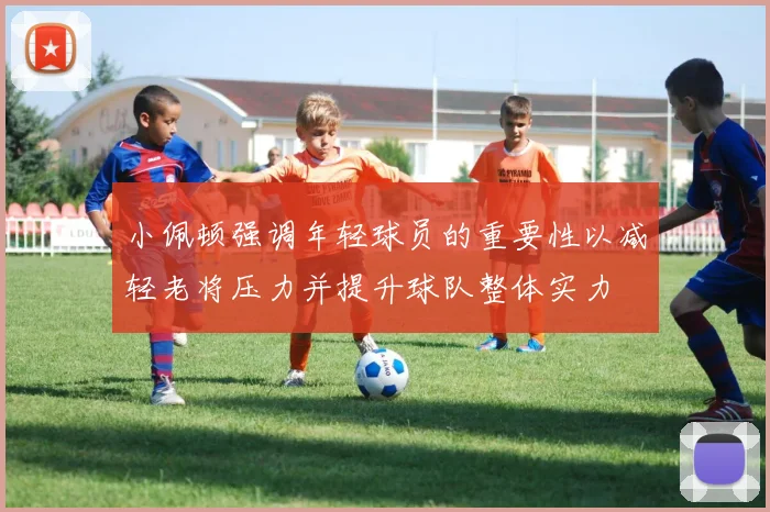 小佩顿强调年轻球员的重要性以减轻老将压力并提升球队整体实力