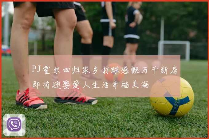 PJ霍尔回归家乡打球感慨万千新房即将迎娶爱人生活幸福美满