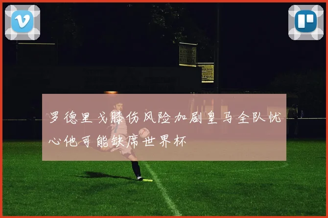 罗德里戈膝伤风险加剧皇马全队忧心他可能缺席世界杯
