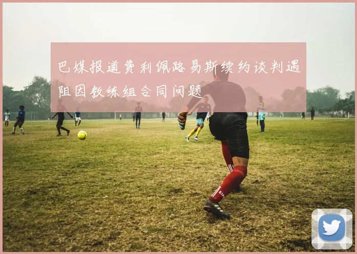 巴媒报道费利佩路易斯续约谈判遇阻因教练组合同问题