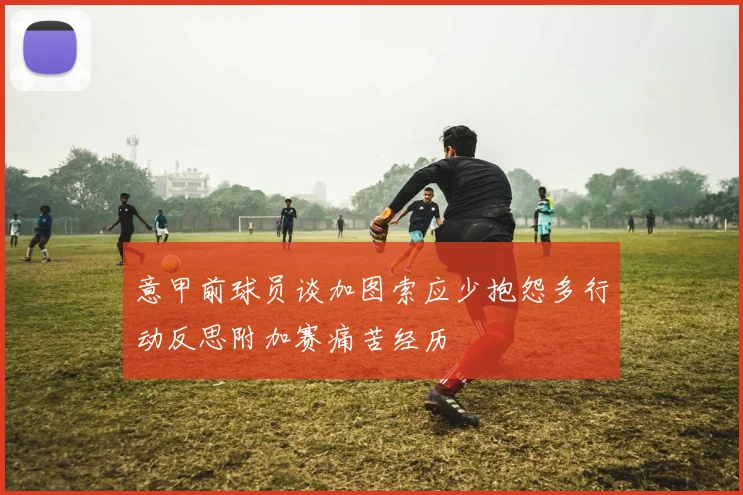 意甲前球员谈加图索应少抱怨多行动反思附加赛痛苦经历