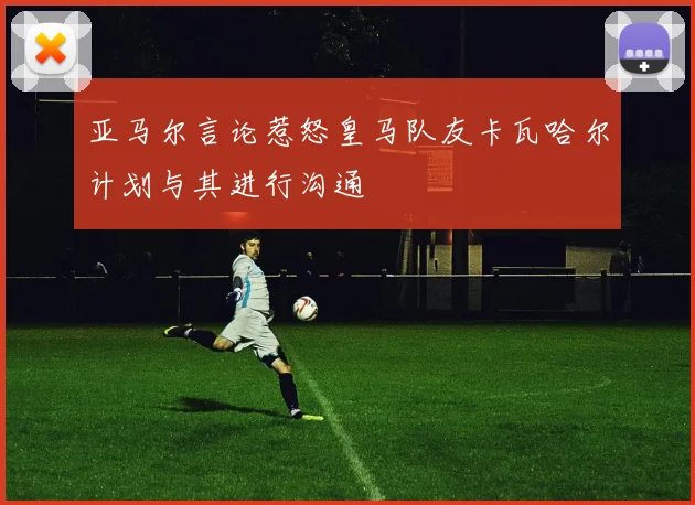 亚马尔言论惹怒皇马队友卡瓦哈尔计划与其进行沟通