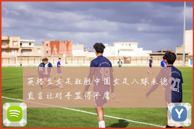英格兰女足狂胜中国女足八球米德直言让对手显得平庸