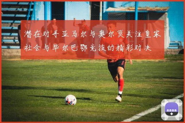 潜在对手亚马尔与奥尔莫关注皇家社会与毕尔巴鄂竞技的精彩对决