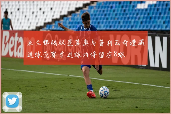 米兰锋线双星莱奥与普利西奇遭遇进球荒赛季进球均停留在8球