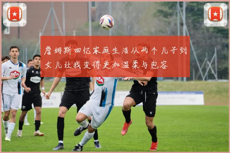 詹姆斯回忆家庭生活从两个儿子到女儿让我变得更加温柔与包容