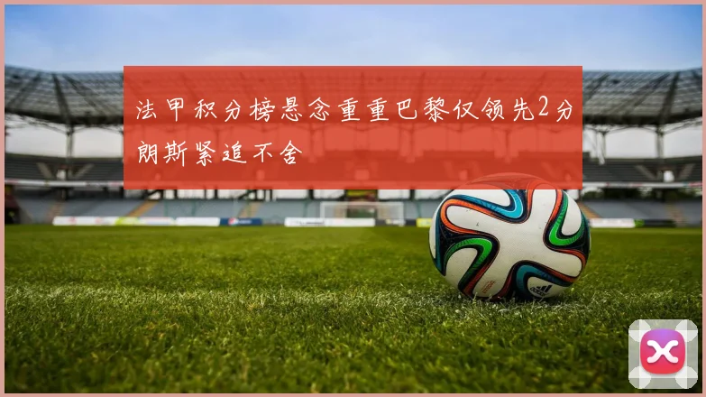 法甲积分榜悬念重重巴黎仅领先2分朗斯紧追不舍