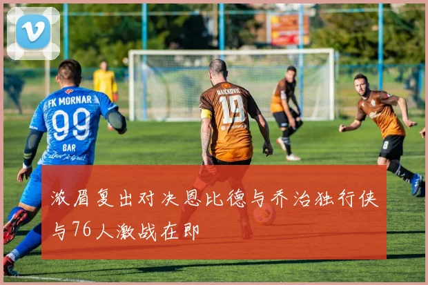 浓眉复出对决恩比德与乔治独行侠与76人激战在即