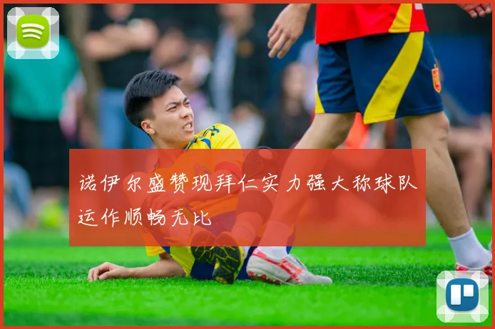 诺伊尔盛赞现拜仁实力强大称球队运作顺畅无比