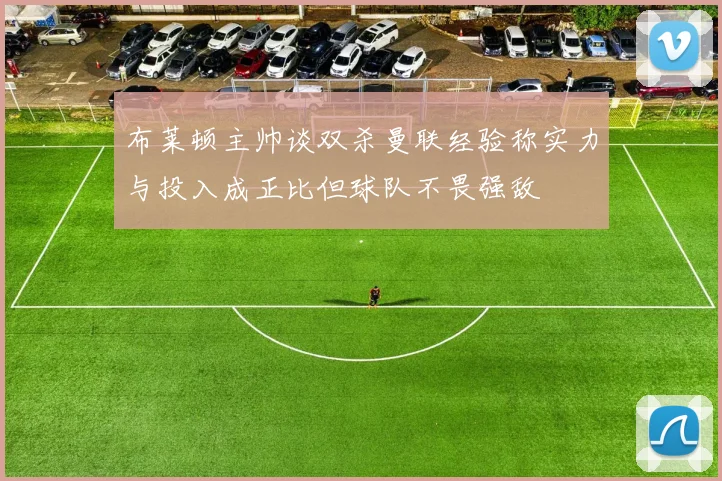 布莱顿主帅谈双杀曼联经验称实力与投入成正比但球队不畏强敌
