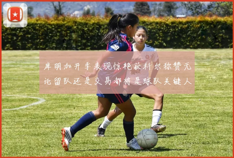 库明加开季表现惊艳获科尔称赞无论留队还是交易都将是球队关键人物