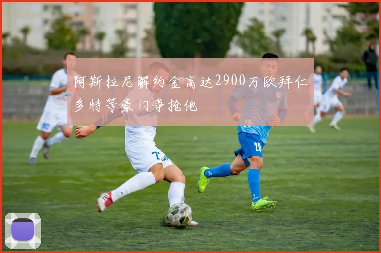 阿斯拉尼解约金高达2900万欧拜仁多特等豪门争抢他