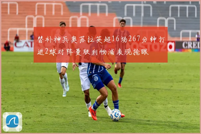 替补神兵奥苏拉英超16场267分钟打进2球对阵曼联利物浦表现抢眼