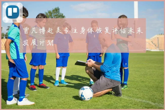 曾凡博赴美专注身体恢复评估未来发展计划