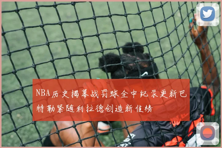 NBA历史揭幕战罚球全中纪录更新巴特勒紧随利拉德创造新佳绩