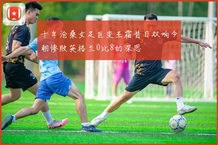 十年沧桑女足巨变王霜昔日双响今朝惨败英格兰0比8的深思