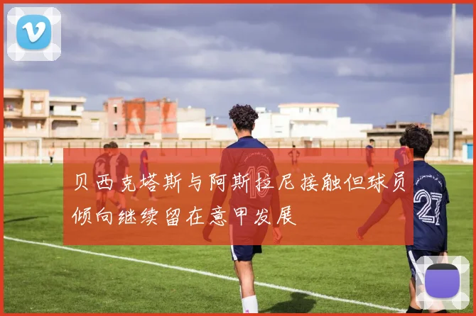 贝西克塔斯与阿斯拉尼接触但球员倾向继续留在意甲发展