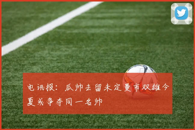电讯报：瓜帅去留未定曼市双雄今夏或争夺同一名帅