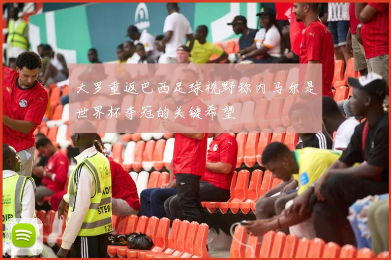 大罗重返巴西足球视野称内马尔是世界杯夺冠的关键希望