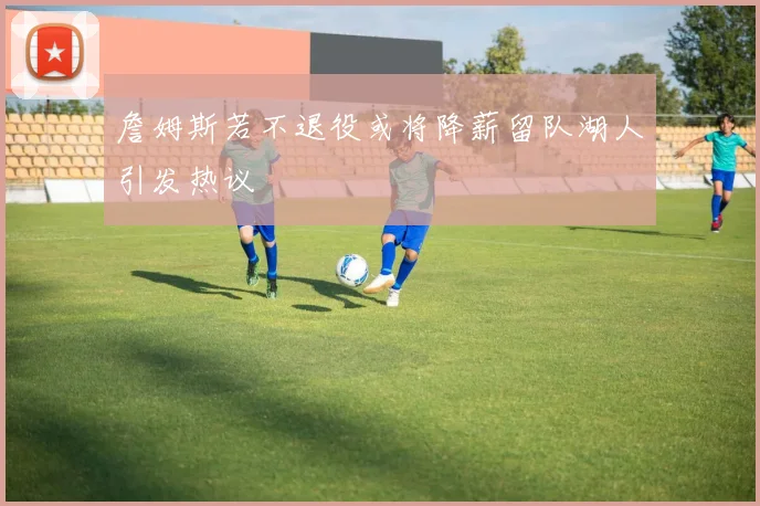 詹姆斯若不退役或将降薪留队湖人引发热议