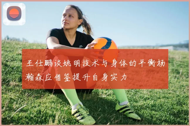 王仕鹏谈姚明技术与身体的平衡杨瀚森应借鉴提升自身实力