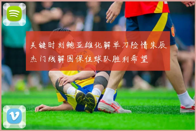 关键时刻鲍亚雄化解单刀险情朱辰杰门线解围保住球队胜利希望