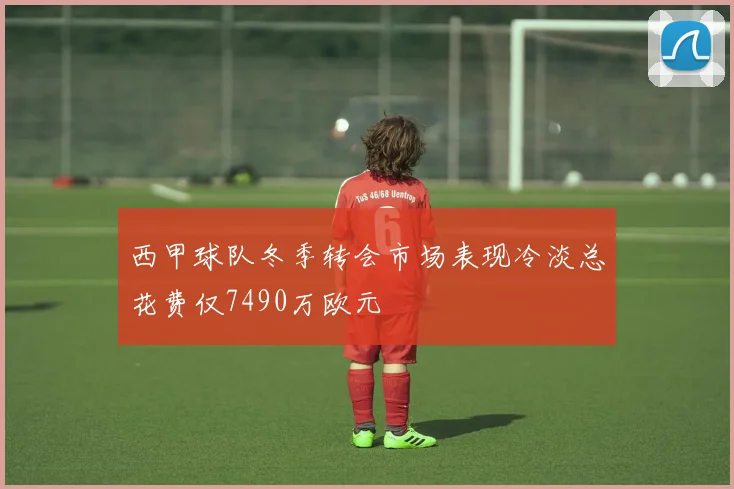 西甲球队冬季转会市场表现冷淡总花费仅7490万欧元